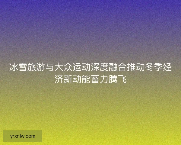 冰雪旅游与大众运动深度融合推动冬季经济新动能蓄力腾飞