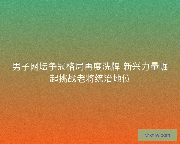 男子网坛争冠格局再度洗牌 新兴力量崛起挑战老将统治地位