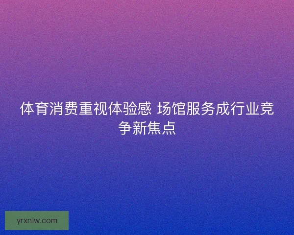 体育消费重视体验感 场馆服务成行业竞争新焦点