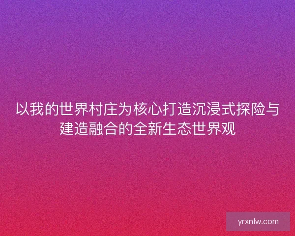 以我的世界村庄为核心打造沉浸式探险与建造融合的全新生态世界观