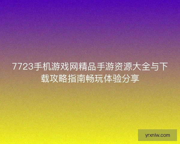 7723手机游戏网精品手游资源大全与下载攻略指南畅玩体验分享