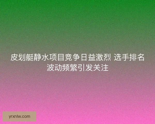 皮划艇静水项目竞争日益激烈 选手排名波动频繁引发关注