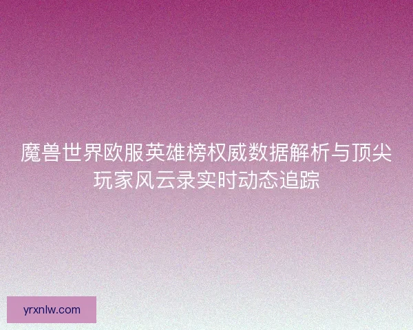 魔兽世界欧服英雄榜权威数据解析与顶尖玩家风云录实时动态追踪