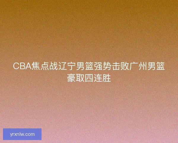 CBA焦点战辽宁男篮强势击败广州男篮豪取四连胜